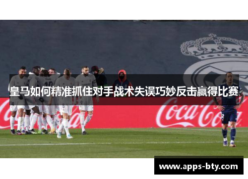 皇马如何精准抓住对手战术失误巧妙反击赢得比赛