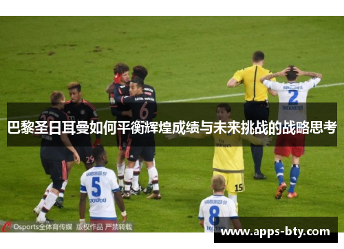 巴黎圣日耳曼如何平衡辉煌成绩与未来挑战的战略思考