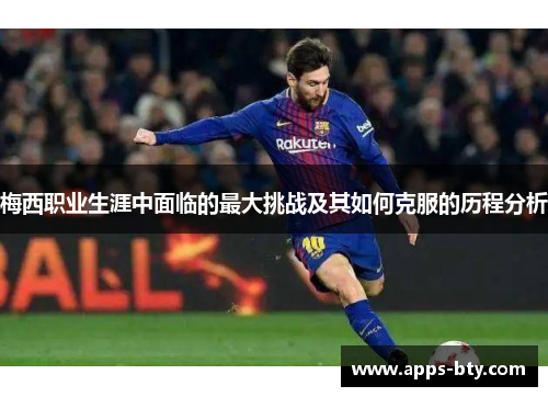 梅西职业生涯中面临的最大挑战及其如何克服的历程分析