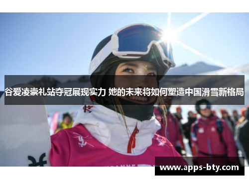 谷爱凌崇礼站夺冠展现实力 她的未来将如何塑造中国滑雪新格局