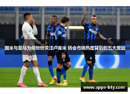 国米与皇马为何纷纷关注卢库米 转会市场热度背后的五大原因