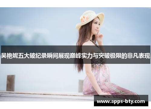 吴艳妮五大破纪录瞬间展现巅峰实力与突破极限的非凡表现