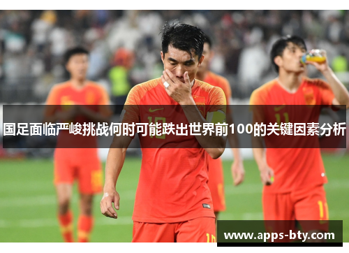 国足面临严峻挑战何时可能跌出世界前100的关键因素分析