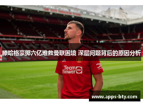 滕哈格豪掷六亿难救曼联困境 深层问题背后的原因分析