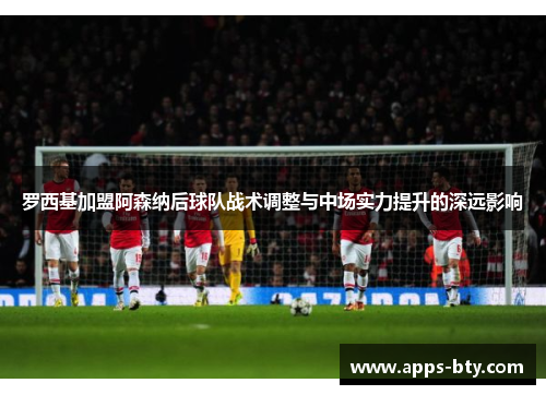 罗西基加盟阿森纳后球队战术调整与中场实力提升的深远影响