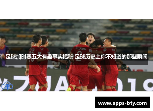 足球加时赛五大有趣事实揭秘 足球历史上你不知道的那些瞬间