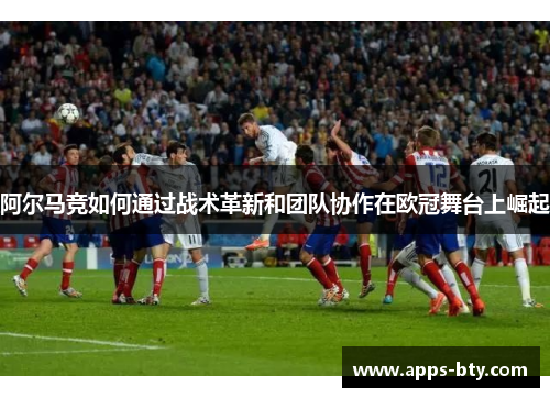 阿尔马竞如何通过战术革新和团队协作在欧冠舞台上崛起 阿尔马竞如何通过战术革新和团队协作在欧冠舞台上崛起