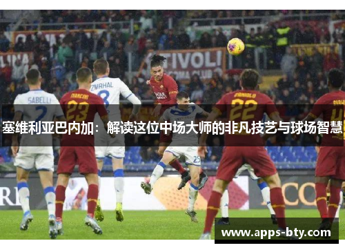 塞维利亚巴内加：解读这位中场大师的非凡技艺与球场智慧