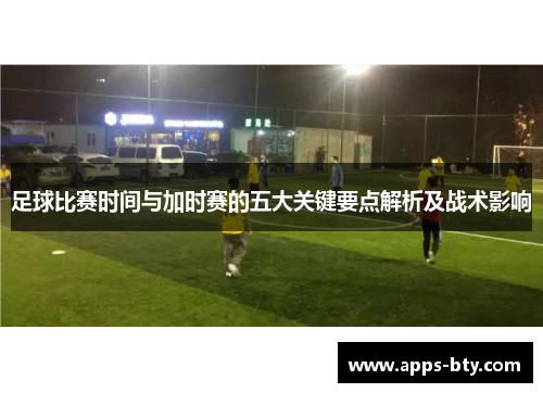 足球比赛时间与加时赛的五大关键要点解析及战术影响