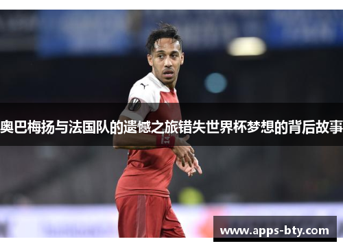 奥巴梅扬与法国队的遗憾之旅错失世界杯梦想的背后故事 奥巴梅扬与法国队的遗憾之旅错失世界杯梦想的背后故事