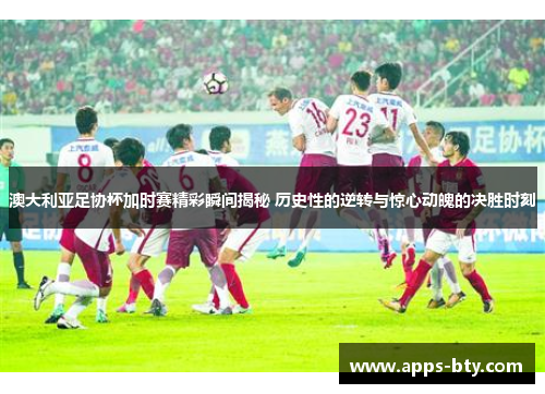 澳大利亚足协杯加时赛精彩瞬间揭秘 历史性的逆转与惊心动魄的决胜时刻 澳大利亚足协杯加时赛精彩瞬间揭秘 历史性的逆转与惊心动魄的决胜时刻