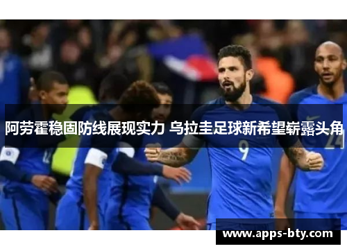 阿劳霍稳固防线展现实力 乌拉圭足球新希望崭露头角 阿劳霍稳固防线展现实力 乌拉圭足球新希望崭露头角