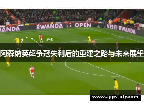 阿森纳英超争冠失利后的重建之路与未来展望 阿森纳英超争冠失利后的重建之路与未来展望